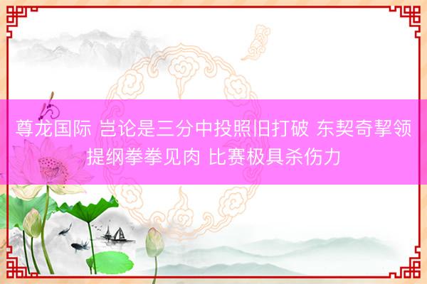 尊龙国际 岂论是三分中投照旧打破 东契奇挈领提纲拳拳见肉 比赛极具杀伤力