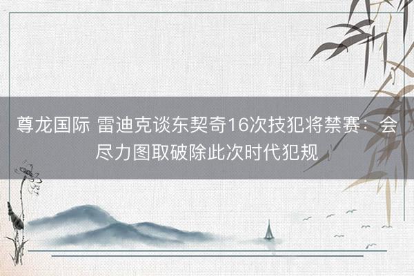 尊龙国际 雷迪克谈东契奇16次技犯将禁赛：会尽力图取破除此次时代犯规