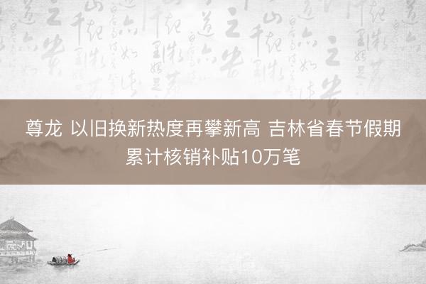 尊龙 以旧换新热度再攀新高 吉林省春节假期累计核销补贴10万笔