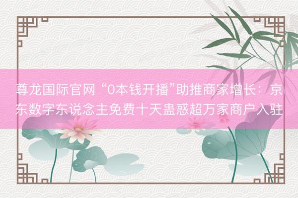 尊龙国际官网 “0本钱开播”助推商家增长：京东数字东说念主免费十天蛊惑超万家商户入驻