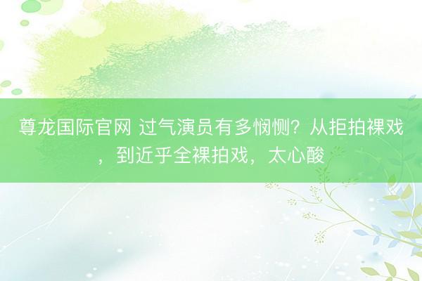 尊龙国际官网 过气演员有多悯恻？从拒拍裸戏，到近乎全裸拍戏，太心酸