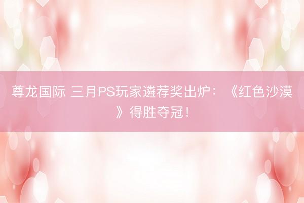 尊龙国际 三月PS玩家遴荐奖出炉：《红色沙漠》得胜夺冠！