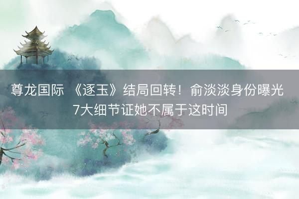 尊龙国际 《逐玉》结局回转！俞淡淡身份曝光 7大细节证她不属于这时间