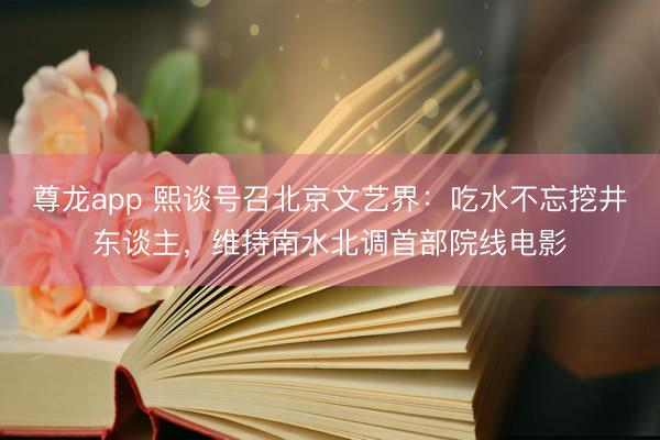 尊龙app 熙谈号召北京文艺界：吃水不忘挖井东谈主，维持南水北调首部院线电影