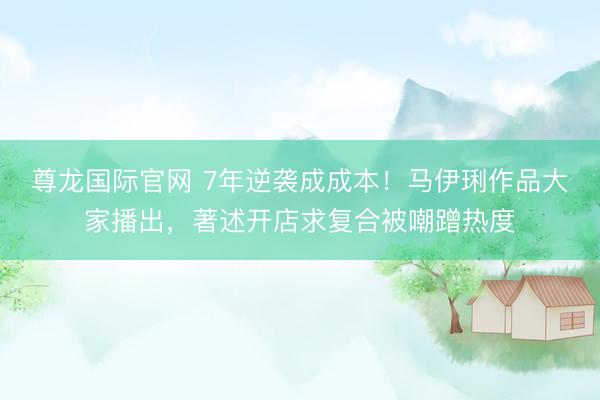 尊龙国际官网 7年逆袭成成本！马伊琍作品大家播出，著述开店求复合被嘲蹭热度