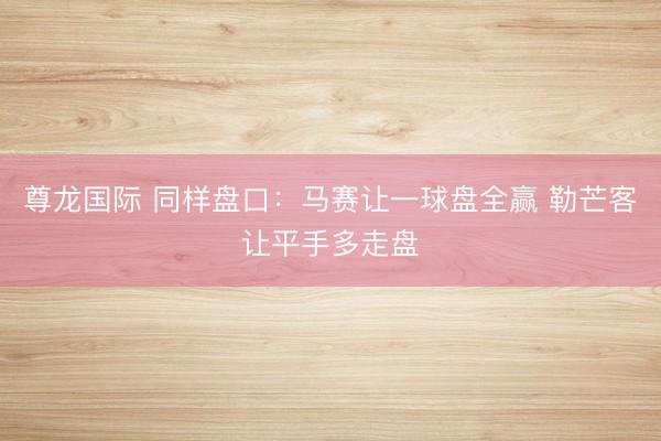 尊龙国际 同样盘口：马赛让一球盘全赢 勒芒客让平手多走盘
