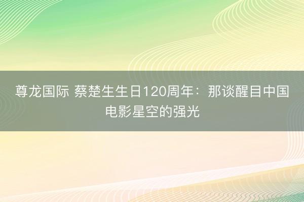 尊龙国际 蔡楚生生日120周年：那谈醒目中国电影星空的强光