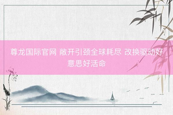 尊龙国际官网 敞开引颈全球耗尽 改换驱动好意思好活命