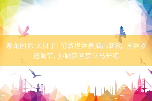尊龙国际 太拼了! 伦敦世乒赛搞出新规, 国乒紧迫调节, 孙颖莎回京立马开练