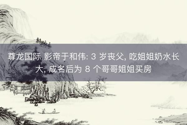 尊龙国际 影帝于和伟: 3 岁丧父, 吃姐姐奶水长大, 成名后为 8 个哥哥姐姐买房