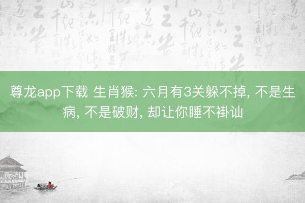 尊龙app下载 生肖猴: 六月有3关躲不掉, 不是生病, 不是破财, 却让你睡不褂讪