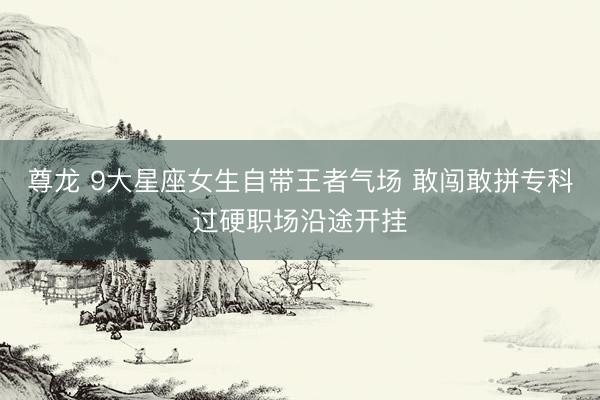 尊龙 9大星座女生自带王者气场 敢闯敢拼专科过硬职场沿途开挂