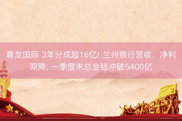 尊龙国际 3年分成超16亿! 兰州银行营收、净利双降, 一季度末总金钱冲破5400亿