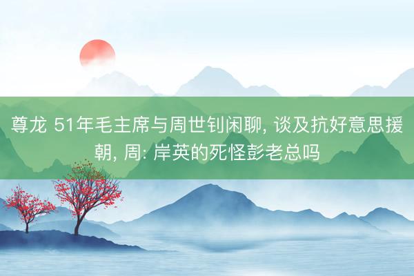 尊龙 51年毛主席与周世钊闲聊, 谈及抗好意思援朝, 周: 岸英的死怪彭老总吗