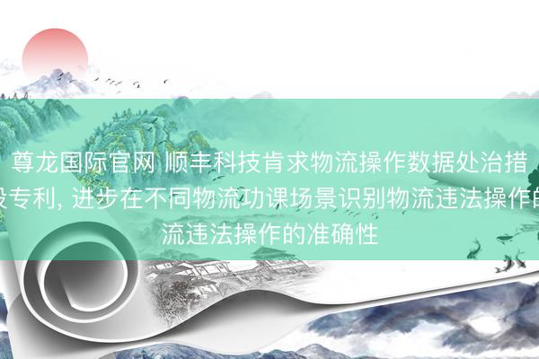 尊龙国际官网 顺丰科技肯求物流操作数据处治措施和安设专利, 进步在不同物流功课场景识别物流违法操作的准确性